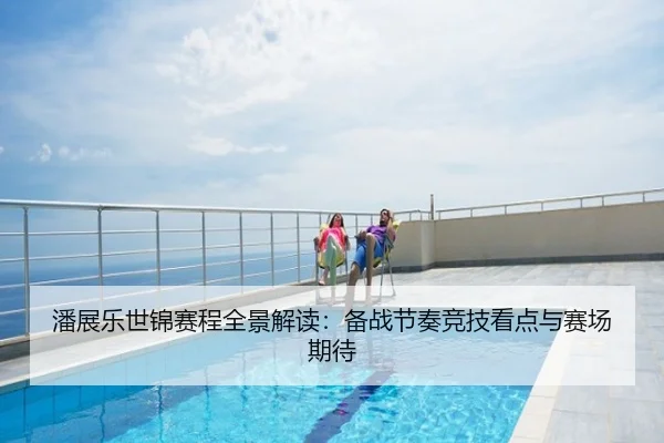 潘展乐世锦赛程全景解读：备战节奏竞技看点与赛场期待