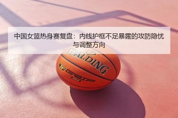 中国女篮热身赛复盘：内线护框不足暴露的攻防隐忧与调整方向