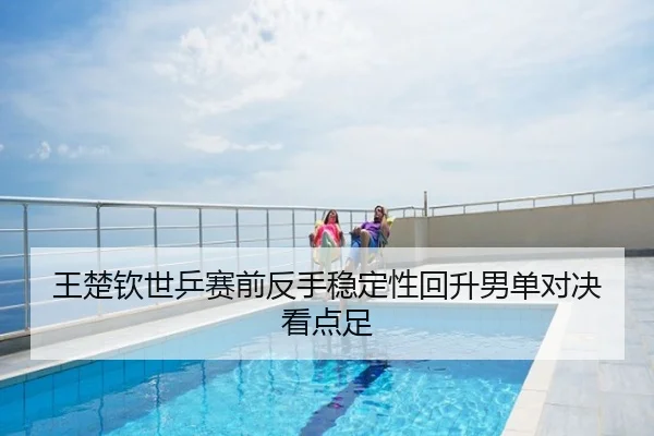 王楚钦世乒赛前反手稳定性回升男单对决看点足