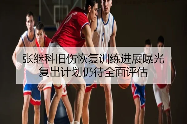 张继科旧伤恢复训练进展曝光 复出计划仍待全面评估